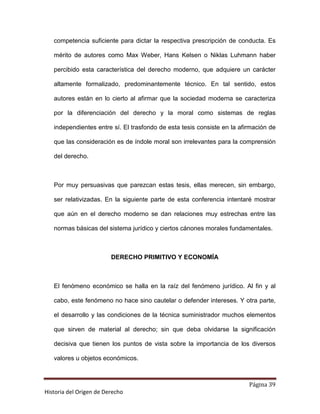 competencia suficiente para dictar la respectiva prescripción de conducta. Es

   mérito de autores como Max Weber, Hans Kelsen o Niklas Luhmann haber

   percibido esta característica del derecho moderno, que adquiere un carácter

   altamente formalizado, predominantemente técnico. En tal sentido, estos

   autores están en lo cierto al afirmar que la sociedad moderna se caracteriza

   por la diferenciación del derecho y la moral como sistemas de reglas

   independientes entre sí. El trasfondo de esta tesis consiste en la afirmación de

   que las consideración es de índole moral son irrelevantes para la comprensión

   del derecho.



   Por muy persuasivas que parezcan estas tesis, ellas merecen, sin embargo,

   ser relativizadas. En la siguiente parte de esta conferencia intentaré mostrar

   que aún en el derecho moderno se dan relaciones muy estrechas entre las

   normas básicas del sistema jurídico y ciertos cánones morales fundamentales.



                         DERECHO PRIMITIVO Y ECONOMÍA



   El fenómeno económico se halla en la raíz del fenómeno jurídico. Al fin y al

   cabo, este fenómeno no hace sino cautelar o defender intereses. Y otra parte,

   el desarrollo y las condiciones de la técnica suministrador muchos elementos

   que sirven de material al derecho; sin que deba olvidarse la significación

   decisiva que tienen los puntos de vista sobre la importancia de los diversos

   valores u objetos económicos.



                                                                         Página 39
Historia del Origen de Derecho
 