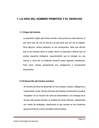 1. LA VIDA DEL HOMBRE PRIMITIVO Y EL DERECHO




       1.1. Origen del hombre


           La expresión origen del hombre remite a dos puntos de vista básicos, el

           que tiene que ver con la ciencia y el que tiene que ver con la religión.

           Para algunos, ambos aspectos no son excluyentes, dado que afirmar

           que el ser humano tiene un origen divino no equivale a afirmar que no

           existan aspectos biológicos, argumentando que la biología es una

           ciencia y, como tal, no pretende discernir sobre aspectos metafísicos.

           Para otros, ambas perspectivas son antagónicas o mutuamente

           excluyentes.




      1.2 El Desarrollo del hombre primitivo

            El hombre primitivo se desarrollo en tres campos: cuerpo, inteligencia y

            organización social. De las primeras dos facetas conservamos pruebas

            "tangibles" en su mayoría de cómo se desarrollaron, sin embargo de la

            tercera sólo puede hacerse un análisis de modo indirecto, realizándolo

            por medio de analogías, observando lo que sucede en los modernos

            grupos primitivos y entre animales evolucionados.




                                                                           Página 4
Historia del Origen de Derecho
 