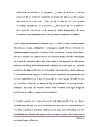 necesidades se enfrenta a un problema_: ¿cómo lo va a hacer? Y está en

   presencia de un problema económico los problemas básicos de la sociedad

   son: ¿que se va a producir?, ¿Cómo se va a producir? (Con que recursos

   contamos) ¿cuánto se va a producir?, ¿Para quién se va a producir?

   Una actividad económica es la suma de actos económicos. Corriente

   Subjetivista: dice que lo básico es la idea y de ahí se desarrolla la materia.



Derecho primitivo (albores) fue una evolución, El hombre primitivo se desarrollo en

tres campos: cuerpo, inteligencia y organización social. De las primeras dos

facetas conservamos pruebas "tangibles" en su mayoría de cómo se desarrollaron,

pero de la tercera sólo podemos hacer un análisis de modo indirecto, realizándolo

por medio de analogías, claro que observando lo que acontece en los grupos

primitivos actuales y entre animales evolucionados. En primer lugar los aspectos

jurídicos de la vida primitiva son los referentes a las costumbres relacionadas con

la convivencia sexual y ligadas a ella con la jerarquía dentro del grupo de los que

conviven sedentariamente o que forman parte del mismo grupo nómada. Ya que

los homínidos comienzan su existencia con un prolongado período de ayuda y

protección, esto crea una relación "social" entre la madre y los hijos, surge así

alrededor de la madre un grupo social jerarquizado.



El hombre carecía por mucho tiempo de actividad sexual como los demás

animales, pero se veía que estos debían reproducirse para una mejor convivencia

y se hizo necesaria la presencia continua de la mujer junto al hombre, y s hiso

posible la familia "Que en ella haya existido afecto entre padre e hijos, comparable
                                                                            Página 42
Historia del Origen de Derecho
 