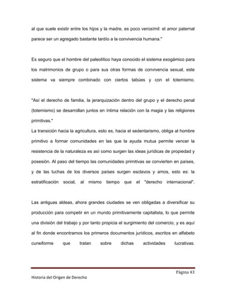 al que suele existir entre los hijos y la madre, es poco verosímil: el amor paternal

parece ser un agregado bastante tardío a la convivencia humana."



Es seguro que el hombre del paleolítico haya conocido el sistema exogámico para

los matrimonios de grupo o para sus otras formas de convivencia sexual, este

sistema va siempre combinado con ciertos tabúes y con el totemismo.



"Así el derecho de familia, la jerarquización dentro del grupo y el derecho penal

(totemismo) se desarrollan juntos en íntima relación con la magia y las religiones

primitivas."

La transición hacia la agricultura, esto es, hacia el sedentarismo, obliga al hombre

primitivo a formar comunidades en las que la ayuda mutua permite vencer la

resistencia de la naturaleza es así como surgen las ideas jurídicas de propiedad y

posesión. Al paso del tiempo las comunidades primitivas se convierten en países,

y de las luchas de los diversos países surgen esclavos y amos, esto es: la

estratificación   social,   al   mismo   tiempo    que     el   "derecho      internacional".



Las antiguas aldeas, ahora grandes ciudades se ven obligadas a diversificar su

producción para competir en un mundo primitivamente capitalista, lo que permite

una división del trabajo y por tanto propicia el surgimiento del comercio, y es aquí

al fin donde encontramos los primeros documentos jurídicos, escritos en alfabeto

cuneiforme        que       tratan   sobre        dichas        actividades       lucrativas.




                                                                                  Página 43
Historia del Origen de Derecho
 