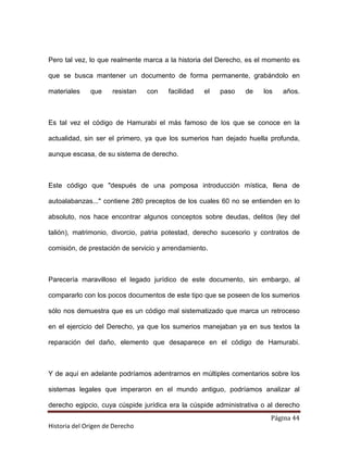 Pero tal vez, lo que realmente marca a la historia del Derecho, es el momento es

que se busca mantener un documento de forma permanente, grabándolo en

materiales    que     resistan   con   facilidad   el   paso   de    los   años.



Es tal vez el código de Hamurabi el más famoso de los que se conoce en la

actualidad, sin ser el primero, ya que los sumerios han dejado huella profunda,

aunque escasa, de su sistema de derecho.



Este código que "después de una pomposa introducción mística, llena de

autoalabanzas..." contiene 280 preceptos de los cuales 60 no se entienden en lo

absoluto, nos hace encontrar algunos conceptos sobre deudas, delitos (ley del

talión), matrimonio, divorcio, patria potestad, derecho sucesorio y contratos de

comisión, de prestación de servicio y arrendamiento.



Parecería maravilloso el legado jurídico de este documento, sin embargo, al

compararlo con los pocos documentos de este tipo que se poseen de los sumerios

sólo nos demuestra que es un código mal sistematizado que marca un retroceso

en el ejercicio del Derecho, ya que los sumerios manejaban ya en sus textos la

reparación del daño, elemento que desaparece en el código de Hamurabi.



Y de aquí en adelante podríamos adentrarnos en múltiples comentarios sobre los

sistemas legales que imperaron en el mundo antiguo, podríamos analizar al

derecho egipcio, cuya cúspide jurídica era la cúspide administrativa o al derecho
                                                                       Página 44
Historia del Origen de Derecho
 