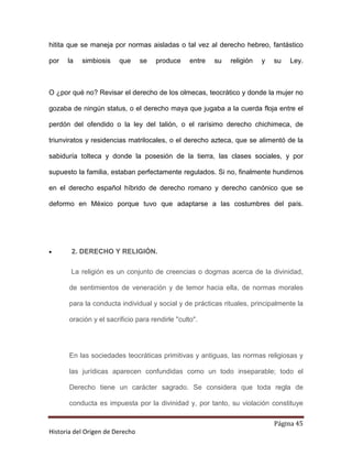 hitita que se maneja por normas aisladas o tal vez al derecho hebreo, fantástico

por   la   simbiosis    que      se   produce     entre   su   religión   y   su   Ley.



O ¿por qué no? Revisar el derecho de los olmecas, teocrático y donde la mujer no

gozaba de ningún status, o el derecho maya que jugaba a la cuerda floja entre el

perdón del ofendido o la ley del talión, o el rarísimo derecho chichimeca, de

triunviratos y residencias matrilocales, o el derecho azteca, que se alimentó de la

sabiduría tolteca y donde la posesión de la tierra, las clases sociales, y por

supuesto la familia, estaban perfectamente regulados. Si no, finalmente hundirnos

en el derecho español híbrido de derecho romano y derecho canónico que se

deformo en México porque tuvo que adaptarse a las costumbres del país.




•      2. DERECHO Y RELIGIÓN.

       La religión es un conjunto de creencias o dogmas acerca de la divinidad,

       de sentimientos de veneración y de temor hacia ella, de normas morales

       para la conducta individual y social y de prácticas rituales, principalmente la

       oración y el sacrificio para rendirle "culto".




       En las sociedades teocráticas primitivas y antiguas, las normas religiosas y

       las jurídicas aparecen confundidas como un todo inseparable; todo el

       Derecho tiene un carácter sagrado. Se considera que toda regla de

       conducta es impuesta por la divinidad y, por tanto, su violación constituye

                                                                              Página 45
Historia del Origen de Derecho
 