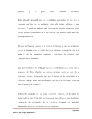 pecado        y        la       pena        tiene      carácter        expiatorio.



       Esta situación persistió aún en sociedades avanzadas en las que el

       monarca primitivo no es legislador, sino jefe militar, religioso y juez

       supremo. El carácter sagrado del Derecho no permite diferenciar entre

       norma religiosa proveniente de la voluntad de Dios y norma jurídica dictada

       por el poder social.




       El caso del Imperio Incaico, o el Imperio de Grecia, o para los cristianos,

       donde la justicia es un principio de moral religiosa, y donde la más leve

       violación de los preceptos religiosos o mandatos de divinidad eran

       castigados con severidad.




       Los gobernantes de los antiguos imperios, haciéndose pasar como hijos o

       enviados de Dios, ofrecían las normas jurídicas como un don de la

       divinidad, porque únicamente así, por el temor de la comunidad a la

       divinidad, podían tener fuerza suficiente para imponer un nuevo orden de

       vida que derogue al anterior.




       Solamente después de un largo desarrollo histórico, el Derecho se

       desprende de sus fines ultra terrenos para convertirse en una institución

       netamente    de    regulación    de    la   conducta   humana     en   sociedad,

       independientemente de los sentimientos religiosos.

                                                                              Página 46
Historia del Origen de Derecho
 