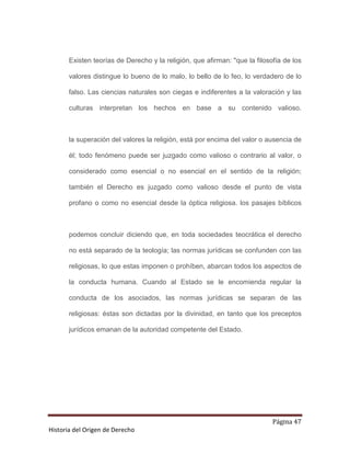 Existen teorías de Derecho y la religión, que afirman: "que la filosofía de los

       valores distingue lo bueno de lo malo, lo bello de lo feo, lo verdadero de lo

       falso. Las ciencias naturales son ciegas e indiferentes a la valoración y las

       culturas interpretan los hechos en base a su contenido valioso.



       la superación del valores la religión, está por encima del valor o ausencia de

       él; todo fenómeno puede ser juzgado como valioso o contrario al valor, o

       considerado como esencial o no esencial en el sentido de la religión;

       también el Derecho es juzgado como valioso desde el punto de vista

       profano o como no esencial desde la óptica religiosa. los pasajes bíblicos



       podemos concluir diciendo que, en toda sociedades teocrática el derecho

       no está separado de la teología; las normas jurídicas se confunden con las

       religiosas, lo que estas imponen o prohíben, abarcan todos los aspectos de

       la conducta humana. Cuando al Estado se le encomienda regular la

       conducta de los asociados, las normas jurídicas se separan de las

       religiosas: éstas son dictadas por la divinidad, en tanto que los preceptos

       jurídicos emanan de la autoridad competente del Estado.




                                                                            Página 47
Historia del Origen de Derecho
 