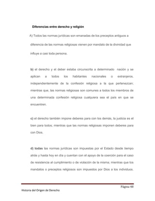 Diferencias entre derecho y religión

      A) Todos las normas jurídicas son emanadas de los preceptos antiguos a

      diferencia de las normas religiosas vienen por mandato de la divinidad que

      influye a casi toda persona.




       b) el derecho y el deber estaba circunscrita a determinado nación y se

       aplican     a   todos     los   habitantes   nacionales   o    extranjeros,

       independientemente de la confesión religiosa a la que pertenezcan;

       mientras que, las normas religiosas son comunes a todos los miembros de

       una determinada confesión religiosa cualquiera sea el país en que se

       encuentren.



       c) el derecho también impone deberes para con los demás, la justicia es el

       bien para todos; mientras que las normas religiosas imponen deberes para

       con Dios.




       d) todas las normas jurídicas son impuestas por el Estado desde tiempo

       atrás y hasta hoy en día y cuentan con el apoyo de la coerción para el caso

       de resistencia al cumplimiento o de violación de la misma; mientras que los

       mandatos o preceptos religiosos son impuestos por Dios a los individuos.




                                                                        Página 48
Historia del Origen de Derecho
 