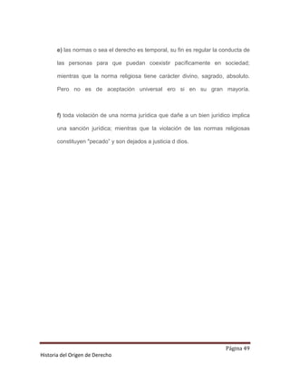 e) las normas o sea el derecho es temporal, su fin es regular la conducta de

       las personas para que puedan coexistir pacíficamente en sociedad;

       mientras que la norma religiosa tiene carácter divino, sagrado, absoluto.

       Pero no es de aceptación universal ero si en su gran mayoría.



       f) toda violación de una norma jurídica que dañe a un bien jurídico implica

       una sanción jurídica; mientras que la violación de las normas religiosas

       constituyen "pecado” y son dejados a justicia d dios.




                                                                         Página 49
Historia del Origen de Derecho
 