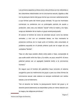 Los primeros aspectos jurídicos de la vida primitiva son los referentes a

            las costumbres relacionadas con la convivencia sexual y ligadas a ella

            con la jerarquía dentro del grupo de los que conviven sedentariamente

            o que forman parte del mismo grupo nómada. Ya que los homínidos

            comienzan su existencia con un prolongado período de ayuda y

            protección, esto crea una relación "social" entre la madre y los hijos,

            surge así alrededor de la madre un grupo social jerarquizado.

            Al carecer el hombre de ciclos de actividad sexual, como los demás

            animales, y vivir con un constante deseo, se hizo necesaria la

            presencia continua de la mujer junto al hombre, esto conjuntado al

            problema expuesto en el párrafo anterior pudo ser el origen de una

            verdadera "familia".


            "Que en ella haya existido afecto entre padre e hijos, comparable al

            que suele existir entre los hijos y la madre, es poco verosímil: el amor

            paternal parece ser un agregado bastante tardío a la convivencia

            humana."

            Es seguro que el hombre del paleolítico haya conocido el sistema

            exogámico para los matrimonios de grupo o para sus otras formas de

            convivencia sexual, este sistema va siempre combinado con ciertos

            tabúes y con el totemismo.

            "Así el derecho de familia, la jerarquización dentro del grupo y el

            derecho penal (totemismo) se desarrollan juntos en íntima relación con

            la magia y las religiones primitivas."

                                                                            Página 5
Historia del Origen de Derecho
 