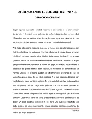 DIFERENCIA ENTRE EL DERECHO PRIMITIVO Y EL

                             DERECHO MODERNO




Según algunos autores la sociedad moderna se caracteriza por la diferenciación

del derecho y la moral como sistemas de reglas independientes entre sí ¿Qué

diferencias básicas existen entre las reglas que sigue una persona en una

sociedad moderna y las reglas que se siguen en una sociedad primitiva?


Ante todo, el derecho moderno tiene por lo menos dos características que son

distintas al sistema de reglas que rigen las relaciones al interior de una sociedad

primitiva. La primera característica distintiva de las reglas del derecho moderno es

que ellas no son necesariamente el resultado de sentidos de conveniencia amplia

y espontáneamente compartidos al interior del grupo. El derecho moderno tiene la

posibilidad de que las normas sean dictadas, de modo que los contenidos de las

normas jurídicas de derecho pueden ser absolutamente aleatorios. Lo que es

válido hoy, puede dejar de ser válido mañana. A lo que estamos obligados hoy,

puede llegar a estar prohibido mañana. En una sociedad primitiva es inconcebible

esta fungibilidad de las obligaciones jurídicas. En una sociedad primitiva no

existen autoridades que puedan cambiar las normas vigentes. La existencia de un

Diario Oficial en que son publicadas nuevas leyes es inimaginable para el hombre

primitivo. Las normas valen en tanto corresponden a nociones generalizadas de

deber. En otras palabras, la noción de que haya una autoridad facultada para

dictar leyes es de origen muy reciente. En una sociedad primitiva, el contenido del

                                                                          Página 51
Historia del Origen de Derecho
 