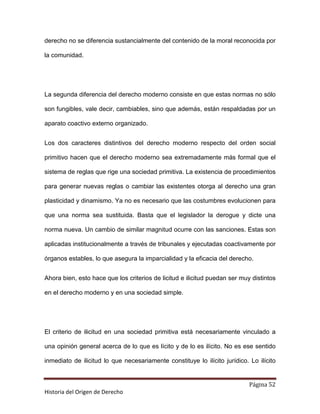 derecho no se diferencia sustancialmente del contenido de la moral reconocida por

la comunidad.




La segunda diferencia del derecho moderno consiste en que estas normas no sólo

son fungibles, vale decir, cambiables, sino que además, están respaldadas por un

aparato coactivo externo organizado.


Los dos caracteres distintivos del derecho moderno respecto del orden social

primitivo hacen que el derecho moderno sea extremadamente más formal que el

sistema de reglas que rige una sociedad primitiva. La existencia de procedimientos

para generar nuevas reglas o cambiar las existentes otorga al derecho una gran

plasticidad y dinamismo. Ya no es necesario que las costumbres evolucionen para

que una norma sea sustituida. Basta que el legislador la derogue y dicte una

norma nueva. Un cambio de similar magnitud ocurre con las sanciones. Estas son

aplicadas institucionalmente a través de tribunales y ejecutadas coactivamente por

órganos estables, lo que asegura la imparcialidad y la eficacia del derecho.


Ahora bien, esto hace que los criterios de licitud e ilicitud puedan ser muy distintos

en el derecho moderno y en una sociedad simple.




El criterio de ilicitud en una sociedad primitiva está necesariamente vinculado a

una opinión general acerca de lo que es lícito y de lo es ilícito. No es ese sentido

inmediato de ilicitud lo que necesariamente constituye lo ilícito jurídico. Lo ilícito


                                                                            Página 52
Historia del Origen de Derecho
 