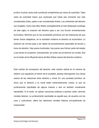 jurídico muchas veces está constituido simplemente por actos de autoridad. Tales

actos de autoridad hacen que conductas que hasta ese momento han sido

consideradas lícitas, pasen a ser consideradas ilícitas. Los contenidos del derecho

son fungibles. Como dice Max Weber (probablemente el más destacado sociólogo

de este siglo), la creación del derecho pasa a ser una función eminentemente

burocrática. Mientras que en las sociedades primitivas son las tradiciones las que

tienen fuerza obligatoria, en la sociedad moderna el derecho se burocratiza. La

dictación de normas pasa a ser objeto de procedimientos especiales de lección y

toma de decisión. Hay jueces burócratas; hay jueces que forman parte del estado

y que tienen la ocupación, precisamente, de cuidar que el derecho se cumpla. Ese

es el núcleo de la influyente teoría de Max Weber acerca del derecho moderno.




Este cambio de concepción del derecho, este cambio radical en la manera de

obtener una regulación al interior de la sociedad, plantea interrogantes muy serias

acerca de las relaciones entre derecho y moral. En una sociedad primitiva, es

obvio que el derecho y la moral están extremadamente unidos: lo que es

jurídicamente reprobable de alguna manera u otra es también moralmente

reprobable. O al revés: se aplican sanciones públicas a quienes violan cánones

morales básicos. Lo jurídicamente reprobable es aquello que, de acuerdo con los

usos y costumbres, altera las relaciones sociales básicas principalmente de

reciprocidad.




                                                                         Página 53
Historia del Origen de Derecho
 