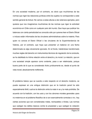 En una sociedad moderna, por el contrario, es obvio que muchísimas de las

normas que rigen las relaciones jurídicas entre los sujetos no corresponden a este

sentido general de ilicitud. No vamos a estas alturas a dar extensos ejemplos, pero

quisiera que nos imaginemos muchísimas de las normas que rigen la actividad

económica en Chile como en cualquier país del mundo. Que haya que publicar los

balances con cierta periodicidad es conocido sólo por quienes leen el Diario Oficial

o incluso están informados de las circulares administrativas sobre la materia. Para

quien no conoce el Diario Oficial o las circulares de la Superintendencia de

Valores, por el contrario, que haya que presentar un balance en una fecha

determinada es algo obviamente ignorado. En el fondo, habiéndose transformado

muchas reglas del derecho en instrumentos técnicos de regulación de la conducta,

se ha debilitado la íntima relación entre el derecho y la moral. La relación, que en

una sociedad simple aparece como evidente, pasa a ser relativizada, porque

buena parte de lo que es considerado ilícito jurídicamente es, desde el punto de

vista moral, absolutamente indiferente.




El problema básico que se suscita a este respecto en el derecho moderno, se

puede expresar en una antigua distinción que en la tradición penal ha sido

especialmente fértil, cual es la distinción entre la mala in se y la mala prohibita. De

acuerdo con la tradición, con los usos y con los cánones morales generales -para

no meternos en el problema filosófico de si son esencialmente correctas o no-, hay

ciertas acciones que son consideradas malas, rechazables o ilícitas. Las normas

que castigan los delitos básicos contra la propiedad y que castigan la violación

                                                                             Página 54
Historia del Origen de Derecho
 