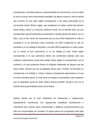 corresponden a sentidos básicos e imprescindibles de conveniencia, sin los cuales

la vida en común sería francamente imposible. De alguna manera u otra se tendrá

que convenir en que esas reglas corresponden a las bases esenciales de la

convivencia social. Dichas reglas, que constituyen el núcleo central del derecho

penal clásico, tienen un profundo trasfondo moral, por la sencilla razón de que

corresponden aproximadamente al sentimiento o sentido general de ilicitud, por un

lado, y por el otro, tienen tal importancia que es muy difícil imaginarse la vida en

sociedad si no se sancionan esas conductas. Es difícil imaginarse la vida en

sociedad si no se castiga el homicidio, y es bien difícil imaginarse un orden social,

por lo menos el que conocemos, si no se castiga el hurto. Estas reglas

corresponden a lo que podríamos llamar las condiciones básicas para que

cualquier ordenamiento social sea posible. Estas reglas no corresponden, por el

contrario, a lo que podríamos llamar el propósito deliberado de alguien que las

haya creado. Pensar que fue el legislador penal quien "inventó" el homicidio no

corresponde a la realidad e. incluso, tampoco corresponde seguramente a lo que

ha sido la doctrina penal. En este tema me declaro incompetente, pero sospecho

que la dogmática penal de estos delitos básicos también recoge lo que es el

sentido común generalizado acerca de la ilicitud.




Distinto parece ser el caso tratándose de infracciones a regulaciones,

especialmente    económicas.     Las   regulaciones   establecen   prohibiciones   o

imperativos que muchas veces corresponden a objetivos macroeconómicos que

sólo son comprendidos por iniciados. El sujeto pasivo de la regulación sólo sabe

                                                                           Página 55
Historia del Origen de Derecho
 