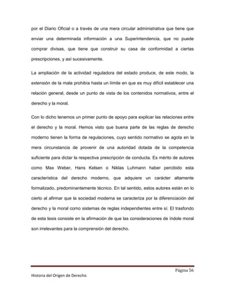 por el Diario Oficial o a través de una mera circular administrativa que tiene que

enviar una determinada información a una Superintendencia, que no puede

comprar divisas, que tiene que construir su casa de conformidad a ciertas

prescripciones, y así sucesivamente.


La ampliación de la actividad reguladora del estado produce, de este modo, la

extensión de la mala prohibía hasta un límite en que es muy difícil establecer una

relación general, desde un punto de vista de los contenidos normativos, entre el

derecho y la moral.


Con lo dicho tenemos un primer punto de apoyo para explicar las relaciones entre

el derecho y la moral. Hemos visto que buena parte de las reglas de derecho

moderno tienen la forma de regulaciones, cuyo sentido normativo se agota en la

mera circunstancia de provenir de una autoridad dotada de la competencia

suficiente para dictar la respectiva prescripción de conducta. Es mérito de autores

como Max Weber, Hans Kelsen o Niklas Luhmann haber percibido esta

característica del derecho moderno, que adquiere un carácter altamente

formalizado, predominantemente técnico. En tal sentido, estos autores están en lo

cierto al afirmar que la sociedad moderna se caracteriza por la diferenciación del

derecho y la moral como sistemas de reglas independientes entre sí. El trasfondo

de esta tesis consiste en la afirmación de que las consideraciones de índole moral

son irrelevantes para la comprensión del derecho.




                                                                         Página 56
Historia del Origen de Derecho
 