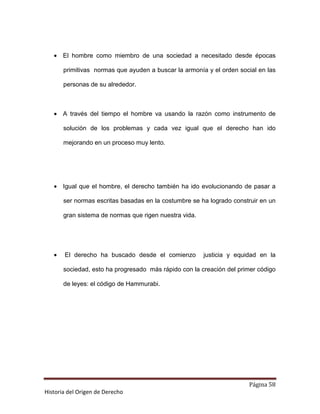 • El hombre como miembro de una sociedad a necesitado desde épocas

       primitivas normas que ayuden a buscar la armonía y el orden social en las

       personas de su alrededor.



   • A través del tiempo el hombre va usando la razón como instrumento de

       solución de los problemas y cada vez igual que el derecho han ido

       mejorando en un proceso muy lento.




   • Igual que el hombre, el derecho también ha ido evolucionando de pasar a

       ser normas escritas basadas en la costumbre se ha logrado construir en un

       gran sistema de normas que rigen nuestra vida.




   •   El derecho ha buscado desde el comienzo          justicia y equidad en la

       sociedad, esto ha progresado más rápido con la creación del primer código

       de leyes: el código de Hammurabi.




                                                                       Página 58
Historia del Origen de Derecho
 