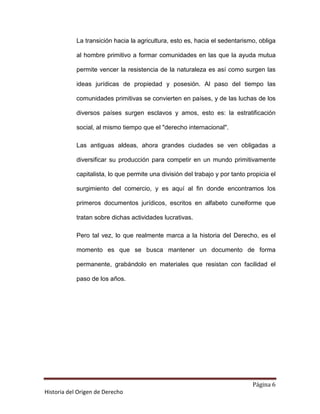 La transición hacia la agricultura, esto es, hacia el sedentarismo, obliga

            al hombre primitivo a formar comunidades en las que la ayuda mutua

            permite vencer la resistencia de la naturaleza es así como surgen las

            ideas jurídicas de propiedad y posesión. Al paso del tiempo las

            comunidades primitivas se convierten en países, y de las luchas de los

            diversos países surgen esclavos y amos, esto es: la estratificación

            social, al mismo tiempo que el "derecho internacional".

            Las antiguas aldeas, ahora grandes ciudades se ven obligadas a

            diversificar su producción para competir en un mundo primitivamente

            capitalista, lo que permite una división del trabajo y por tanto propicia el

            surgimiento del comercio, y es aquí al fin donde encontramos los

            primeros documentos jurídicos, escritos en alfabeto cuneiforme que

            tratan sobre dichas actividades lucrativas.

            Pero tal vez, lo que realmente marca a la historia del Derecho, es el

            momento es que se busca mantener un documento de forma

            permanente, grabándolo en materiales que resistan con facilidad el

            paso de los años.




                                                                               Página 6
Historia del Origen de Derecho
 