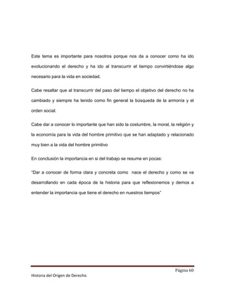 Este tema es importante para nosotros porque nos da a conocer como ha ido

evolucionando el derecho y ha ido al transcurrir el tiempo convirtiéndose algo

necesario para la vida en sociedad.


Cabe resaltar que al transcurrir del paso del tiempo el objetivo del derecho no ha

cambiado y siempre ha tenido como fin general la búsqueda de la armonía y el

orden social.


Cabe dar a conocer lo importante que han sido la costumbre, la moral, la religión y

la economía para la vida del hombre primitivo que se han adaptado y relacionado

muy bien a la vida del hombre primitivo


En conclusión la importancia en si del trabajo se resume en pocas:


“Dar a conocer de forma clara y concreta como nace el derecho y como se va

desarrollando en cada época de la historia para que reflexionemos y demos a

entender la importancia que tiene el derecho en nuestros tiempos”




                                                                         Página 60
Historia del Origen de Derecho
 