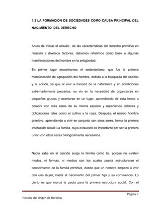 1.3 LA FORMACIÓN DE SOCIEDADES COMO CAUSA PRINCIPAL DEL

       NACIMIENTO DEL DERECHO




       Antes de iniciar el estudio de las características del derecho primitivo en

       relación a diversos factores, debemos referirnos como base a algunas

       manifestaciones del hombre en la antigüedad.

       En primer lugar encontramos el sedentarismo, que fue la primera

       manifestación de agrupación del hombre, debido a la búsqueda del espíritu

       y la acción, ya que al vivir a merced de la naturaleza y en condiciones

       extremadamente precarias, se vio en la necesidad de organizarse en

       pequeños grupos y asentarse en un lugar, aprendiendo de esta forma a

       convivir con más seres de su misma especie y repartiendo deberes y

       obligaciones tales como el cultivo y la caza. Después, el mismo hombre

       primitivo, aprendiendo a vivir en conjunto con otros seres, forma la primera

       institución social: La familia, cuya evolución es importante por ser la primera

       unión con otros seres biológicamente necesarios.




       Nadie sabe en sí cuándo surge la familia como tal, porque no existen

       modos, ni formas, ni medios con los cuales pueda estructurarse el

       conocimiento de la familia primitiva, desde que un hombre empezó a vivir

       con una mujer, hasta el nacimiento del primer hijo y su convivencia. Lo

       cierto es que marcó la pauta para la primera estructura social. Con el


                                                                             Página 7
Historia del Origen de Derecho
 