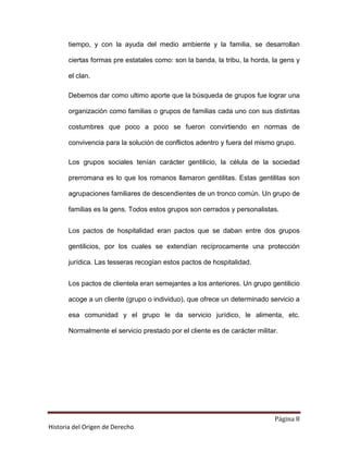 tiempo, y con la ayuda del medio ambiente y la familia, se desarrollan

       ciertas formas pre estatales como: son la banda, la tribu, la horda, la gens y

       el clan.

       Debemos dar como ultimo aporte que la búsqueda de grupos fue lograr una

       organización como familias o grupos de familias cada uno con sus distintas

       costumbres que poco a poco se fueron convirtiendo en normas de

       convivencia para la solución de conflictos adentro y fuera del mismo grupo.

       Los grupos sociales tenían carácter gentilicio, la célula de la sociedad

       prerromana es lo que los romanos llamaron gentilitas. Estas gentilitas son

       agrupaciones familiares de descendientes de un tronco común. Un grupo de

       familias es la gens. Todos estos grupos son cerrados y personalistas.


       Los pactos de hospitalidad eran pactos que se daban entre dos grupos

       gentilicios, por los cuales se extendían recíprocamente una protección

       jurídica. Las tesseras recogían estos pactos de hospitalidad.


       Los pactos de clientela eran semejantes a los anteriores. Un grupo gentilicio

       acoge a un cliente (grupo o individuo), que ofrece un determinado servicio a

       esa comunidad y el grupo le da servicio jurídico, le alimenta, etc.

       Normalmente el servicio prestado por el cliente es de carácter militar.




                                                                            Página 8
Historia del Origen de Derecho
 