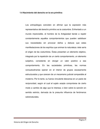 1.4 Nacimiento del derecho en la era primitiva




              Los antropólogos coinciden en afirmar que la expresión más

              representativa del derecho primitivo es la costumbre. Enfrentado a un

              mundo imprevisible, el hombre de la Antigüedad tiende a repetir

              constantemente aquellos comportamientos que pueden satisfacer

              sus   necesidades sin       provocar daños y deduce            que       estas

              manifestaciones de los espíritus que animan la naturaleza: éste sería

              el origen de las costumbres. Éstas presentan un elemento objetivo,

              integrado por la repetición de un cierto comportamiento, un elemento

              subjetivo,   consistente    en   otorgar   un    valor   positivo    a    ese

              comportamiento.     En     las   sociedades     primitivas,   las    normas

              consuetudinarias operan en el interior de grupos escasamente

              estructurados y que carecen de un mecanismo judicial comparable al

              moderno. Por lo tanto, su fuerza vinculante descansa en un pacto de

              reciprocidad, según el cual el sujeto acepta comportarse de cierto

              modo a cambio de algo que le interesa; o bien sobre la sanción en

              sentido estricto, derivada de la presunta influencia de fenómenos

              sobrenaturales.




                                                                                  Página 9
Historia del Origen de Derecho
 