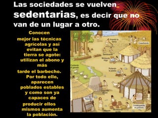 Las sociedades se vuelven
sedentarias, es decir que no
van de un lugar a otro.
      Conocen
mejor las técnicas
   agrícolas y así
     evitan que la
   tierra se agote:
 utilizan el abono y
          más
tarde el barbecho.
    Por todo ello,
       aparecen
 poblados estables
    y como son ya
      capaces de
  producir ellos
  mismos aumenta
     la población.
 