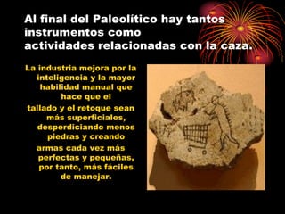 Al final del Paleolítico hay tantos
instrumentos como
actividades relacionadas con la caza.
La industria mejora por la
  inteligencia y la mayor
    habilidad manual que
         hace que el
tallado y el retoque sean
     más superficiales,
   desperdiciando menos
     piedras y creando
  armas cada vez más
   perfectas y pequeñas,
   por tanto, más fáciles
         de manejar.
 