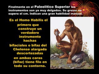 Finalmente en el Paleolítico Superior los
instrumentos son ya muy delgados. Su grosor no
supera el cm. Indican una gran habilidad manual.

Es el Homo Habilis el
     primero que
      construye un
       verdadero
      instrumento
         hachas
bifaciales o bifaz del
  Chelense alargada
     descortezadas
   en ambas caras
  (bifaz) tiene filo en
   todo su contorno.
 