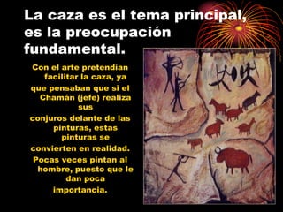 La caza es el tema principal,
es la preocupación
fundamental.
Con el arte pretendían
   facilitar la caza, ya
que pensaban que si el
  Chamán (jefe) realiza
            sus
conjuros delante de las
     pinturas, estas
       pinturas se
convierten en realidad.
 Pocas veces pintan al
  hombre, puesto que le
         dan poca
     importancia.
 