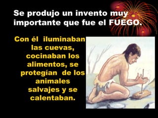 Se produjo un invento muy
importante que fue el FUEGO.

Con él iluminaban
    las cuevas,
  cocinaban los
   alimentos, se
 protegían de los
      animales
   salvajes y se
    calentaban.
 
