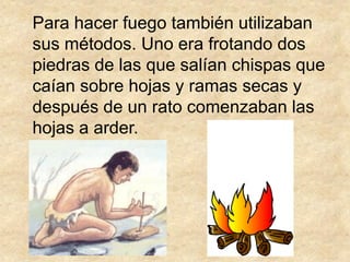 Para hacer fuego también utilizaban
sus métodos. Uno era frotando dos
piedras de las que salían chispas que
caían sobre hojas y ramas secas y
después de un rato comenzaban las
hojas a arder.
 