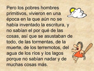 Pero los pobres hombres
primitivos, vivieron en una
época en la que aún no se
había inventado la escritura, y
no sabían el por qué de las
cosas, así que se asustaban de
todo, de las tormentas, de la
muerte, de los terremotos, del
agua de los ríos y los lagos
porque no sabían nadar y de
muchas cosas más.
 