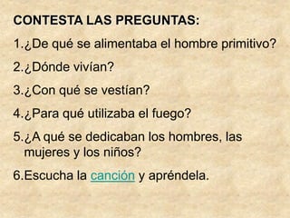 CONTESTA LAS PREGUNTAS:
1.¿De qué se alimentaba el hombre primitivo?
2.¿Dónde vivían?
3.¿Con qué se vestían?
4.¿Para qué utilizaba el fuego?
5.¿A qué se dedicaban los hombres, las
  mujeres y los niños?
6.Escucha la canción y apréndela.
 