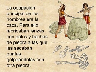 La ocupación
principal de los
hombres era la
caza. Para ello
fabricaban lanzas
con palos y hachas
de piedra a las que
les sacaban
puntas
golpeándolas con
otra piedra.
 