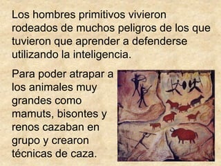 Los hombres primitivos vivieron
rodeados de muchos peligros de los que
tuvieron que aprender a defenderse
utilizando la inteligencia.
Para poder atrapar a
los animales muy
grandes como
mamuts, bisontes y
renos cazaban en
grupo y crearon
técnicas de caza.
 