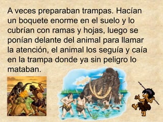A veces preparaban trampas. Hacían
un boquete enorme en el suelo y lo
cubrían con ramas y hojas, luego se
ponían delante del animal para llamar
la atención, el animal los seguía y caía
en la trampa donde ya sin peligro lo
mataban.
 