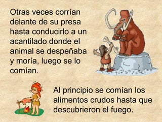 Otras veces corrían
delante de su presa
hasta conducirlo a un
acantilado donde el
animal se despeñaba
y moría, luego se lo
comían.

           Al principio se comían los
           alimentos crudos hasta que
           descubrieron el fuego.
 
