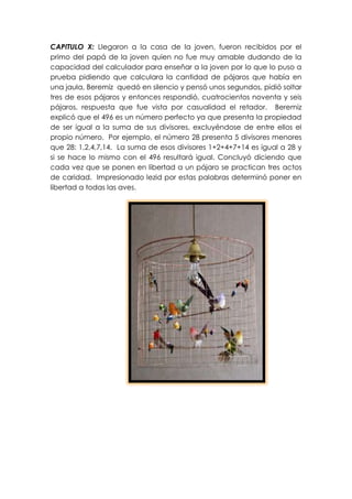 CAPITULO X: Llegaron a la casa de la joven, fueron recibidos por el
primo del papá de la joven quien no fue muy amable dudando de la
capacidad del calculador para enseñar a la joven por lo que lo puso a
prueba pidiendo que calculara la cantidad de pájaros que había en
una jaula, Beremiz quedó en silencio y pensó unos segundos, pidió soltar
tres de esos pájaros y entonces respondió, cuatrocientos noventa y seis
pájaros, respuesta que fue vista por casualidad el retador. Beremiz
explicó que el 496 es un número perfecto ya que presenta la propiedad
de ser igual a la suma de sus divisores, excluyéndose de entre ellos el
propio número. Por ejemplo, el número 28 presenta 5 divisores menores
que 28: 1,2,4,7,14. La suma de esos divisores 1+2+4+7+14 es igual a 28 y
si se hace lo mismo con el 496 resultará igual. Concluyó diciendo que
cada vez que se ponen en libertad a un pájaro se practican tres actos
de caridad. Impresionado lezid por estas palabras determinó poner en
libertad a todas las aves.
 