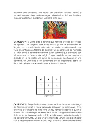 exclamó con autoridad –La teoría del científico soñador venció y
vencerá siempre al oportunismo vulgar del ambicioso sin ideal filosófico.
El rencoroso Nahum-Ibn-Nahum se inclinó ante esto.




CAPITULO XV: El Califa pide a Beremiz que narre la leyenda del “Juego
de ajedrez”. El calígrafo que el rey busco ya no se encontraba en
Bagdad, su casa estaba abandonada y mostraba la pobreza en la que
vivía; encontraron un tablero de ajedrez y un cuadro lleno de números.
El Sultán envió a Beremiz a examinar quien confirmó que el cuadro con
números era un “cuadrado mágico” que consistía en un cuadrado
dividido en o 16 casillas y la suma de los números que figuran en una
columna, en una línea o en cualquiera de las diagonales debe ser
siempre la misma, a este resultado se le llama constante.




CAPITULO XVI: Después de dar una breve explicación acerca del juego
de Ajedrez comenzó a narrar la historia del origen de este juego. En la
provincia de Taligana la India vivió un rey llamado Ladava a quien la
vida le dio una amarga experiencia durante una guerra murió su hijo
Adjamir, sin embargo ganó la batalla y debido a su sufrimiento ordenó
no celebrar el triunfo. Un día un joven llamado Lahur Sessa pidió hablar
con el rey ya que hasta donde vivía llegó la noticia del estado de ánimo
 