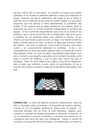 del rey, motivo por el cual pensó en inventar un juego que pudiera
distraerlo, el rey aceptó el presente pidiendo a Sessa que explicara el
juego. Después de dar la explicación del juego al rey le llamó la
atención que la reina era la que tenía el máximo poder a lo que Sessa
respondió que era porque la reina representaba el patriotismo del
pueblo. El rey observó que el juego reproducía una batalla, Sessa le
respondió que para la victoria resultaba indispensable el sacrificio de
alguien. El rey lo entendió respondiendo que el rey no es nada sin sus
súbditos y que a veces el sacrificio de un simple peón vale tanto como
la pérdida de una poderosa pieza para obtener la victoria. El rey
ofreció una recompensa pero el joven se negó, a la insistencia del rey
pidió a cambio granos de trigo, un grano de trigo para la primer casilla
del tablero, dos para la segunda, cuatro para la tercera, ocho para
cuarta y así sucesivamente doblando la cantidad.            El rey y sus
acompañantes se rieron de él pero ordenó hacer la cuenta de cuanto
trigo debería recibir a lo que los sabios calculadores respondieron que
era un número cuya magnitus equivalía a una montaña teniendo como
base la ciudad de Taligana y que se alce cien veces más que el
Himalaya. Sessa no quiso afligir al rey y liberó al rey de tal obligación,
sólo le pidió que meditara cuanto valían los sentimientos, el rey lo
nombró visir y Sessa se quedo a cargo de los beneficios del pueblo y del
país.




CAPITULO XVII: La fama de Beremiz aumentó notablemente, todos los
días lo buscaban para consultarle y él respondia de manera altruista,
cuando un rico le pagaba distribuía el dinero entre los pobres. Un
mercader llamado Aziz los invitó al café Bazarique, llegaron justo
cuando un contador de historias empezaba su narración, la terminó y al
ver al calculador se acercó a saludarlo y comenzó otra historia de un
campesino que tenía tres hijas muy inteligentes. Fueron a vender 90
manzanas, la mayor llevaba 50 manzanas, la mediana 30 y la menor 10,
 