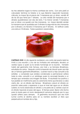 las tres deberían lograr la misma cantidad de venta. Con esto pidió al
calculador terminar la historia a lo que Beremiz respondió haciendo
cálculos, la mayor fijo el precio de 7 manzanas por un dinar, vendió 49
de las 50 que tenía por 7 dinares. La otra vendió 28 manzanas por 4
dinares quedándose con dos de resto. Y la menor vendió 7 manzanas
por un dinar y se quedó con tres manzanas. La mayor decidió vender
la manzana que le quedaba por 3 dinares la segunda las dos manzanas
por 6 dinares y la tercera 3 manzanas por 9 dinares. Al verificar cada
una obtuvo 10 dinares. Todos quedaron sorprendidos.




CAPITULO XVIII: Al día siguiente recibieron una carta del poeta lezid los
invitó a una reunión y uno de los invitados era extranjero, llevaba un
vestido lujoso a quien se le rendía homenaje en la reunión. También
habló del geómetra más famoso, era Indú y se llamaba Bhaskhara,
estudiaba los astros. Después contó la leyenda de Lilavati quien era hija
de un famoso geómetra Bhaskhara, cuando nació su hija consultó a las
estrellas y comprobó que estaba condenada a permanecer soltera
toda la vida, consultó a un astrólogo quien le aconsejó llevarla a un
templo que veneraba una imagen de Buda. El resultado fue positivo y
fue pedida en matrimonio pero la ceremonia tenía que llevarse a cabo
cierto día en el cilindro del tiempo. Bhaskhara colocó el cilindro en
posición adecuada y esperaron a que el nivel del agua en el cilindro
subiera, la novia observaba el cilindro y una perla de su vestido cayó en
el cilindro tapando el paso del agua. El tiempo pasó, fijaron otra fecha
para la boda pero el novio desapareció semanas después por lo que
quedó soltera para siempre.        El geómetra reconoció que era inútil
luchar contra el destino pero en su nombre escribió un libro que
perpetuaría el nombre de su hija.
 