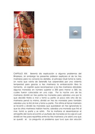 CAPITULO XIX: Beremiz dio explicación a algunos problemas del
Bhaskara, sin embargo los presentes pidieron explicara el de los tres
marineros pero no conocía los detalles, el príncipe Cluzir Schá lo narró.
Un navío que volvía de Serendib fue sorprendido por una violenta
tempestad pero gracias a tres marineros la embarcación libro la
tormenta, el capitán quiso recompensar a los tres marineros dándoles
algunas monedas en número superior a 200 pero menor a 300, las
cuales fueron colocadas en una caja. Por la noche uno de los
marineros dividió en tres partes las monedas pero sobraba una por lo
que decidió tirarla a mar y tomó su parte; al poco rato otro de los
marineros pensó lo mismo, dividió en tres las monedas pero también
sobraba una, la tiró al mar y tomo su parte. Por último el tercer marinero
se levantó y dividió las monedas que quedaban en tres ignorando lo
que los otros marineros habían hecho, sobraba una moneda que tiró al
mar, tomó su parte y se retiró. Por la mañana al desembarcar el
almojarife del navío encontró un puñado de monedas en la caja el cual
dividió en tres para repartirlos entre los tres marineros y le sobró una que
se quedó el. La pregunta al problema que tuvo que dar solución
 