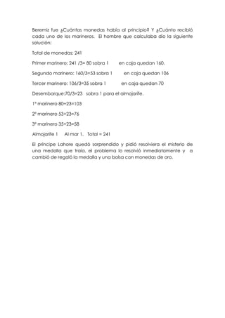 Beremiz fue ¿Cuántas monedas había al principio? Y ¿Cuánto recibió
cada uno de los marineros. El hombre que calculaba dio la siguiente
solución:

Total de monedas: 241

Primer marinero: 241 /3= 80 sobra 1    en caja quedan 160.

Segundo marinero: 160/3=53 sobra 1       en caja quedan 106

Tercer marinero: 106/3=35 sobra 1       en caja quedan 70

Desembarque:70/3=23 sobra 1 para el almojarife.

1º marinero 80+23=103

2º marinero 53+23=76

3º marinero 35+23=58

Almojarife 1   Al mar 1. Total = 241

El príncipe Lahore quedó sorprendido y pidió resolviera el misterio de
una medalla que traía, el problema lo resolvió inmediatamente y a
cambió de regaló la medalla y una bolsa con monedas de oro.
 