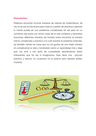 Conclusión:
Podemos encontrar muchas maneras de razonar las matemáticas, tal
vez no se sea el más bueno pero todo es cuestión de práctica y ejercitar
tu mente puede ser con problemas complicados tal vez pero en un
comienzo solo basta con tomar cosas de la vida cotidiana y resolverlas
buscando diferentes maneras de hacerlo hasta encontrar la manera
menos complicada y practica a la cuál nosotros le podamos entender,
así también viendo las cosas que no nos gustan de una mejor manera
sin complicarnos la vida y tomándolo como un aprendizaje más y algo
que nos sirve y nos quita de curiosidades aportándonos datos
interesantes que tal vez ni imaginamos, todo tiene una         solución
práctica y exacta, en ocasiones no lo parece pero siempre existen
maneras.
 