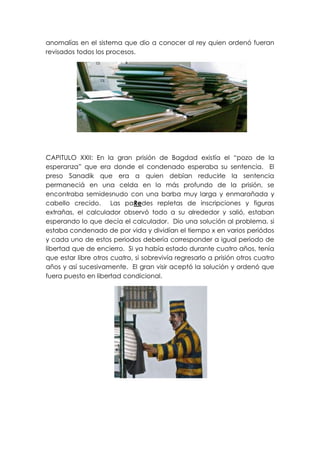 anomalías en el sistema que dio a conocer al rey quien ordenó fueran
revisados todos los procesos.




CAPITULO XXII: En la gran prisión de Bagdad existía el “pozo de la
esperanza” que era donde el condenado esperaba su sentencia. El
preso Sanadik que era a quien debían reducirle la sentencia
permaneciá en una celda en lo más profundo de la prisión, se
encontraba semidesnudo con una barba muy larga y enmarañada y
cabello crecido. Las paRedes repletas de inscripciones y figuras
extrañas, el calculador observó todo a su alrededor y salió, estaban
esperando lo que decía el calculador. Dio una solución al problema, si
estaba condenado de por vida y dividían el tiempo x en varios periódos
y cada uno de estos periodos debería corresponder a igual periodo de
libertad que de encierro. Si ya había estado durante cuatro años, tenía
que estar libre otros cuatro, si sobrevivía regresarlo a prisión otros cuatro
años y así sucesivamente. El gran visir aceptó la solución y ordenó que
fuera puesto en libertad condicional.
 