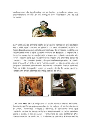 explicaciones de Arquímedes, en su tumba mandaron poner una
circunferencia inscrita en un triángulo que recordaba uno de sus
teoremas.




CAPITULO XXV: La primera noche después del Ramadán, el calculador
iba a tener que competir, en público con siete matemáticos pero no
todos deseaban que el éxito lo acompañara. Sin embargo recibiría una
recompensa con la que causaría envidia en Bagdad. si respondía a
todas las preguntas, en ese instante el jeque una caja al calculador y la
joven Telassim pidió que le permitieran ofrecer una alfombra bordada
que sería colocada debajo del cojín que usaría en la prueba. Al abrir la
caja encontró un anillo y se le humedecieron los ojos cuando vió una
pequeña alfombra que llevaba escrito en caracteres cúficos que sólo
Beremiz sabía interpretar, entre el escrito decía Te amo, querido.
Perdona mi amor; además de otras palabras de amor.




                                       K



CAPITULO XXVI: Le fue asignado un sabio llamado ulema Mohadeb
IbhageAbner-Rama quien conocía más de quince mil sentencias sobre
el Corán, Enseñaba Teología y Retórica, el calculador tenía que
contestar sin vacilación qince indicaciones numéricas y citas notables
sobre el Corán, el libro de Allah. 1ª el número de suras del Corán, 2º el
número exacto de versículos, 3º El número de palabras, 4º El número de
 