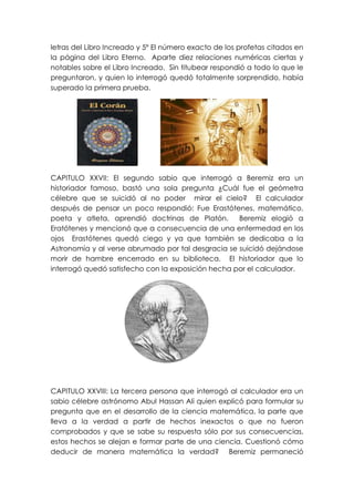 letras del Libro Increado y 5º El número exacto de los profetas citados en
la página del Libro Eterno. Aparte diez relaciones numéricas ciertas y
notables sobre el Libro Increado. Sin titubear respondió a todo lo que le
preguntaron, y quien lo interrogó quedó totalmente sorprendido, había
superado la primera prueba.




CAPITULO XXVII: El segundo sabio que interrogó a Beremiz era un
historiador famoso, bastó una sola pregunta ¿Cuál fue el geómetra
célebre que se suicidó al no poder mirar el cielo? El calculador
después de pensar un poco respondió: Fue Erastótenes, matemático,
poeta y atleta, aprendió doctrinas de Platón.       Beremiz elogió a
Eratótenes y mencionó que a consecuencia de una enfermedad en los
ojos Erastótenes quedó ciego y ya que también se dedicaba a la
Astronomía y al verse abrumado por tal desgracia se suicidó dejándose
morir de hambre encerrado en su biblioteca. El historiador que lo
interrogó quedó satisfecho con la exposición hecha por el calculador.




CAPITULO XXVIII: La tercera persona que interrogó al calculador era un
sabio célebre astrónomo Abul Hassan Ali quien explicó para formular su
pregunta que en el desarrollo de la ciencia matemática, la parte que
lleva a la verdad a partir de hechos inexactos o que no fueron
comprobados y que se sabe su respuesta sólo por sus consecuencias,
estos hechos se alejan e formar parte de una ciencia. Cuestionó cómo
deducir de manera matemática la verdad? Beremiz permaneció
 