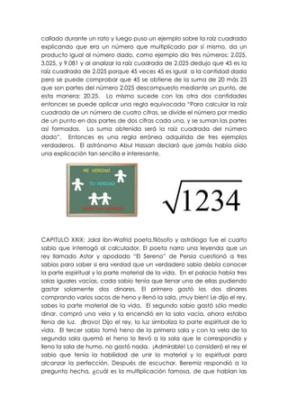 callado durante un rato y luego puso un ejemplo sobre la raíz cuadrada
explicando que era un número que multiplicado por sí mismo, da un
producto igual al número dado, como ejemplo dio tres números: 2.025,
3.025, y 9.081 y al analizar la raíz cuadrada de 2.025 dedujo que 45 es la
raíz cuadrada de 2.025 porque 45 veces 45 es igual a la cantidad dada
pero se puede comprobar que 45 se obtiene de la suma de 20 más 25
que son partes del número 2.025 descompuesto mediante un punto, de
esta manera: 20.25. Lo mismo sucede con las otra dos cantidades
entonces se puede aplicar una regla equivocada “Para calcular la raíz
cuadrada de un número de cuatro cifras, se divide el número por medio
de un punto en dos partes de dos cifras cada una, y se suman las partes
así formadas. La suma obtenida será la raíz cuadrada del número
dado”. Entonces es una regla errónea adquirida de tres ejemplos
verdaderos. El astrónomo Abul Hassan declaró que jamás había oído
una explicación tan sencilla e interesante.




CAPITULO XXIX: Jalal Ibn-Wafrid poeta,filósofo y astrólogo fue el cuarto
sabio que interrogó al calculador. El poeta narro una leyenda que un
rey llamado Astor y apodado “El Sereno” de Persia cuestionó a tres
sabios para saber si era verdad que un verdadero sabio debía conocer
la parte espiritual y la parte material de la vida. En el palacio había tres
salas iguales vacías, cada sabio tenía que llenar una de ellas pudiendo
gastar solamente dos dinares. El primero gastó los dos dinares
comprando varios sacos de heno y llenó la sala, ¡muy bien! Le dijo el rey,
sabes la parte material de la vida. El segundo sabio gastó sólo medio
dinar, compró una vela y la encendió en la sala vacía, ahora estaba
llena de luz. ¡Bravo! Dijo el rey, la luz simboliza la parte espiritual de la
vida. El tercer sabio tomó heno de la primera sala y con la vela de la
segunda sala quemó el heno lo llevó a la sala que le correspondía y
lleno la sala de humo, no gastó nada. ¡Admirable! Lo consideró el rey el
sabio que tenía la habilidad de unir lo material y lo espiritual para
alcanzar la perfección. Después de escuchar, Beremiz respondió a la
pregunta hecha, ¿cuál es la multiplicación famosa, de que hablan las
 