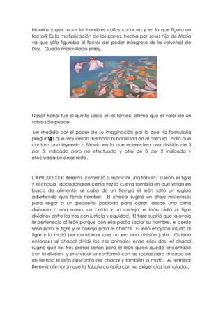 historias y que todos los hombres cultos conocen y en la que figura un
factor? Es la multiplicación de los panes, hecha por Jesús hijo de María
ya que sólo figuraba el factor del poder milagroso de la voluntad de
Dios. Quedó maravillado el rey.




Nascif Rahal fue el quinto sabio en el torneo, afirmó que el valor de un
sabio sólo puede

ser medido por el poder de su imaginación por lo que no formularía
preguntAs que requirieran memoria ni habilidad en el cálculo. Pidió que
contara una leyenda o fábula en la que apareciera una división de 3
por 3, indicada pero no efectuada y otra de 3 por 2 indicada y
efectuada sin dejar resto.



CAPITULO XXX: Beremiz, comenzó a redactar una fábula: El león, el tigre
y el chacal abandonaron cierta vez la cueva sombría en que vivían en
busca de alimento, al cabo de un tiempo el león soltó un rugido
advirtiendo que tenía hambre. El chacal sugirió un atajo misteriosos
para llegar a un pequeño poblado para cazar, desde una cima
divisaron a una oveja, un cerdo y un conejo; el león pidió al tigre
dividirlos entre los tres con justicia y equidad. El tigre sugirió que la oveja
le pertenecía al león porque con ella podía saciar su hambre, el cerdo
sería para el tigre y el conejo para el chacal. El león enojado insultó al
tigre y lo mató por considerar que no era una división justa. Ordenó
entonces al chacal dividir los tres animales entre ellos dos, el chacal
sugirió que las tres presas serían para el león quien quedó encantado
con la división y el chacal se conformó con las sobras pero al cabo de
un tiempo el león desconfió del chacal y también lo mató. Al terminar
Beremiz afirmaron que la fábula cumplía con las exigencias formuladas.
 