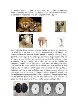 En seguida tomó la palabra el sexto sabio, un hombre de mediana
edad, comenzó por contar una leyenda que no contenía divisiones,
cuadrados ni fracciones, pero tenía un problema de lógica.




CAPITULO XXXI: El sexto sabio narró que Dahizé hija única del rey Cassim
“el indeciso” a sus dieciocho años y veintisiete días, fue pedida en
matrimonio por tres príncipes Aradín, Benefir y Comozán, con esto el rey
ganaría un yerno pero dos enemigos por lo que decidió someter a los
príncipes a unas pruebas para determinar cuál de los tres era el más
inteligente, ese se casaría con su hija. Al concluir las pruebas se
determinó un empate, el rey consultó a un derviche o mago les puso
una prueba de cinco discos de los cuales tres eran blancos y dos
negros, los príncipes llevarían cada uno un disco en la espalda y
deberían adivinar el color del disco que llevaban, los dos primeros no
adivinaron pero el tercero sí, cuestionó entonces a Beremiz en cómo el
tercer príncipe había dado la solución. Determinó que al equivocarse
los dos primeros para el tercero fue más fácil encontrar la solución. El
sabio consideró resulto el problema en forma completa y brillante.
 