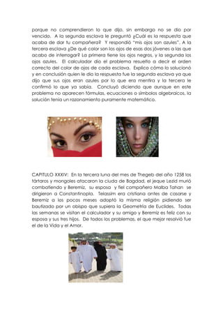 porque no comprendieron lo que dijo, sin embargo no se dio por
vencido. A la segunda esclava le preguntó ¿Cuál es la respuesta que
acaba de dar tu compañera? Y respondió “mis ojos son azules”. A la
tercera esclava ¿De qué color son los ojos de esas dos jóvenes a las que
acabo de interrogar? La primera tiene los ojos negros, y la segunda los
ojos azules. El calculador dio el problema resuelto a decir el orden
correcto del color de ojos de cada esclava. Explico cómo lo solucionó
y en conclusión quien le dio la respuesta fue la segunda esclava ya que
dijo que sus ojos eran azules por lo que era mentira y la tercera le
confirmó lo que ya sabía. Concluyó diciendo que aunque en este
problema no aparecen fórmulas, ecuaciones o símbolos algebraicos, la
solución tenía un razonamiento puramente matemático.




CAPITULO XXXIV: En la tercera luna del mes de Thegeb del año 1258 los
tártaros y mongoles atacaron la ciuda de Bagdad, el jeque Lezid murió
combatiendo y Beremiz, su esposa y fiel compañero Malba Tahan se
dirigieron a Constantinopla. Telassim era cristiana antes de casarse y
Beremiz a los pocos meses adoptó la misma religión pidiendo ser
bautizado por un obispo que supiera la Geometría de Euclides. Todas
las semanas se visitan el calculador y su amigo y Beremiz es feliz con su
esposa y sus tres hijos. De todos los problemas, el que mejor resolvió fue
el de la Vida y el Amor.
 