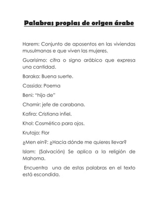 Palabras propias de origen árabe

Harem: Conjunto de aposentos en las viviendas
musulmanas e que viven las mujeres.
Guarisimo: cifra o signo arábico que expresa
una cantidad.
Baraka: Buena suerte.
Cassida: Poema
Beni: “hijo de”
Chamir: jefe de carabana.
Kafira: Cristiana infiel.
Khol: Cosmético para ojos.
Krutaja: Flor
¿Men ein?: ¿Hacia dónde me quieres llevar?
Islam: (Salvación) Se aplica a la religión de
Mahoma.
Encuentra una de estas palabras en el texto
está escondida.
 